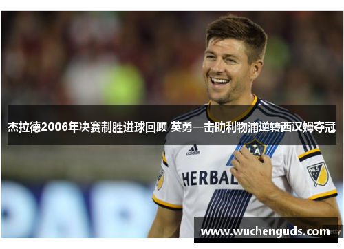 杰拉德2006年决赛制胜进球回顾 英勇一击助利物浦逆转西汉姆夺冠