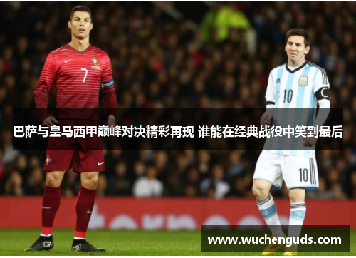 巴萨与皇马西甲巅峰对决精彩再现 谁能在经典战役中笑到最后