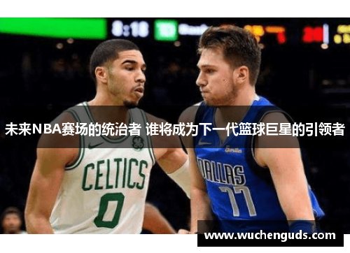 未来NBA赛场的统治者 谁将成为下一代篮球巨星的引领者