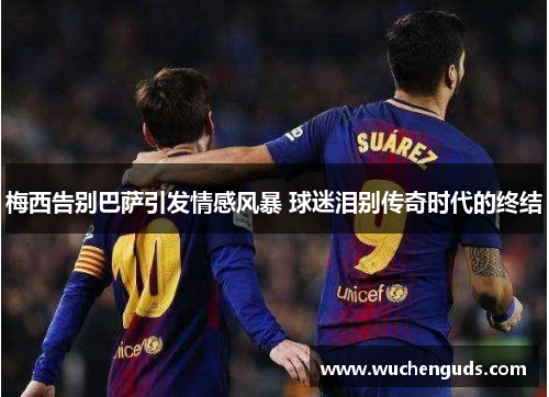 梅西告别巴萨引发情感风暴 球迷泪别传奇时代的终结