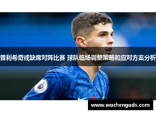 普利希奇或缺席对阵比赛 球队临场调整策略和应对方案分析