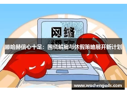 滕哈赫信心十足：围绕解雇与休假策略展开新计划