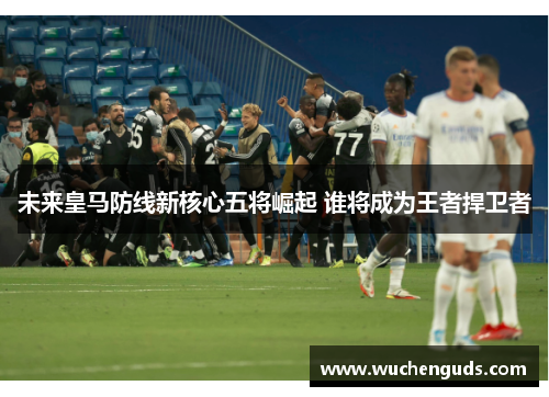 未来皇马防线新核心五将崛起 谁将成为王者捍卫者