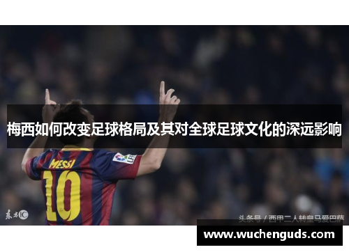 梅西如何改变足球格局及其对全球足球文化的深远影响