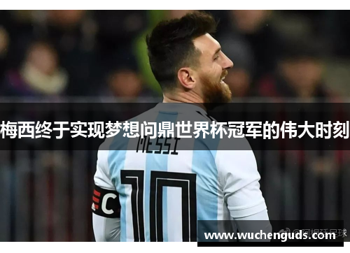 梅西终于实现梦想问鼎世界杯冠军的伟大时刻
